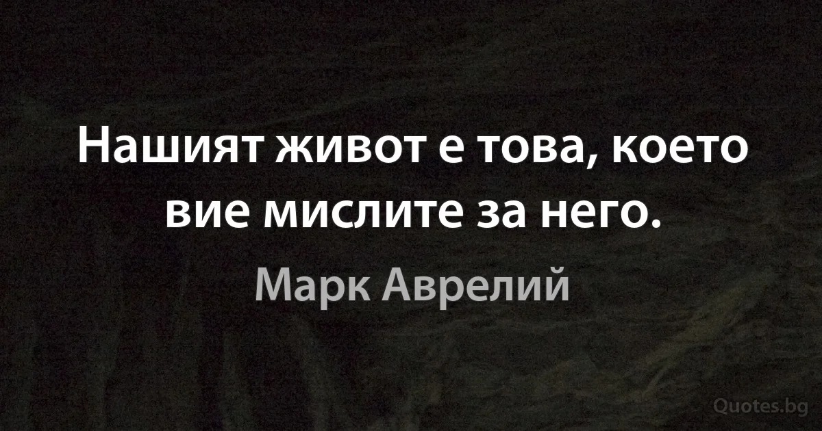 Нашият живот е това, което вие мислите за него. (Марк Аврелий)