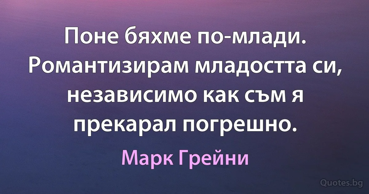 Поне бяхме по-млади. Романтизирам младостта си, независимо как съм я прекарал погрешно. (Марк Грейни)