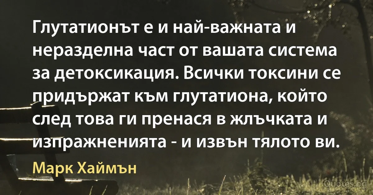 Глутатионът е и най-важната и неразделна част от вашата система за детоксикация. Всички токсини се придържат към глутатиона, който след това ги пренася в жлъчката и изпражненията - и извън тялото ви. (Марк Хаймън)