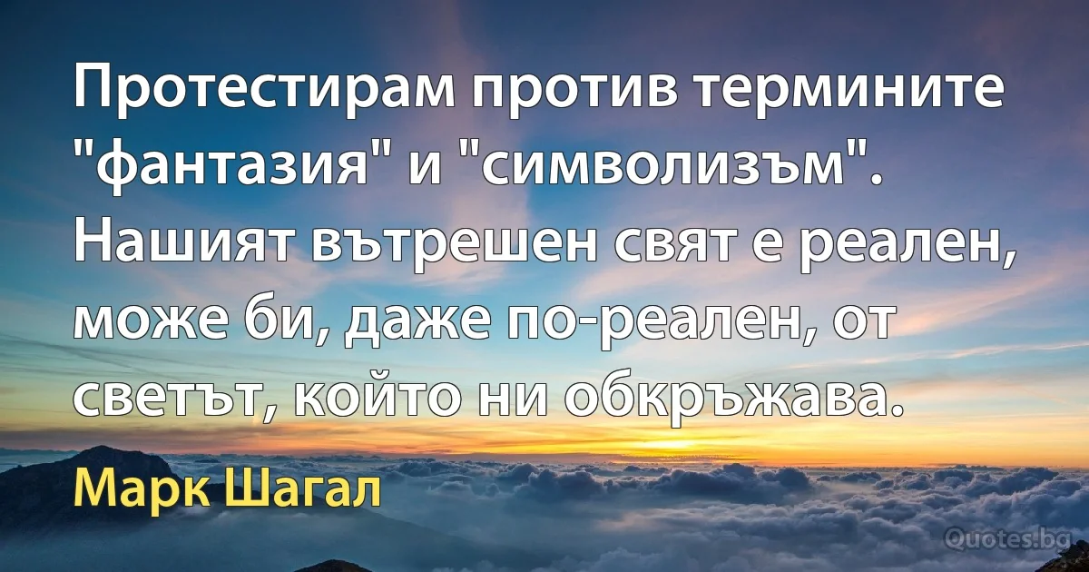 Протестирам против термините "фантазия" и "символизъм". Нашият вътрешен свят е реален, може би, даже по-реален, от светът, който ни обкръжава. (Марк Шагал)