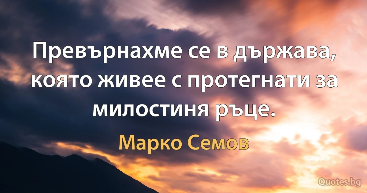 Превърнахме се в държава, която живее с протегнати за милостиня ръце. (Марко Семов)