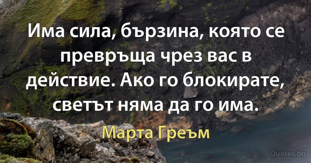 Има сила, бързина, която се превръща чрез вас в действие. Ако го блокирате, светът няма да го има. (Марта Греъм)