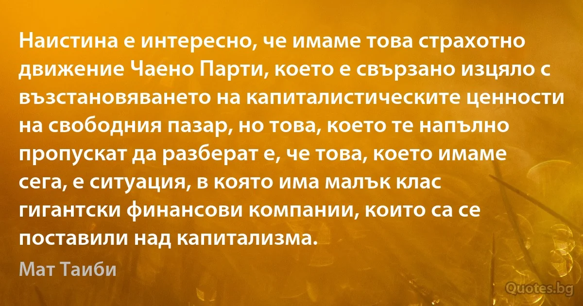 Наистина е интересно, че имаме това страхотно движение Чаено Парти, което е свързано изцяло с възстановяването на капиталистическите ценности на свободния пазар, но това, което те напълно пропускат да разберат е, че това, което имаме сега, е ситуация, в която има малък клас гигантски финансови компании, които са се поставили над капитализма. (Мат Таиби)