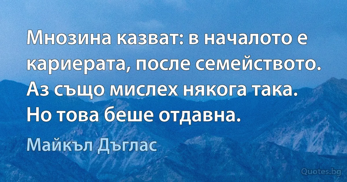 Мнозина казват: в началото е кариерата, после семейството. Аз също мислех някога така. Но това беше отдавна. (Майкъл Дъглас)