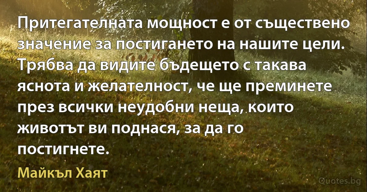 Притегателната мощност е от съществено значение за постигането на нашите цели. Трябва да видите бъдещето с такава яснота и желателност, че ще преминете през всички неудобни неща, които животът ви поднася, за да го постигнете. (Майкъл Хаят)