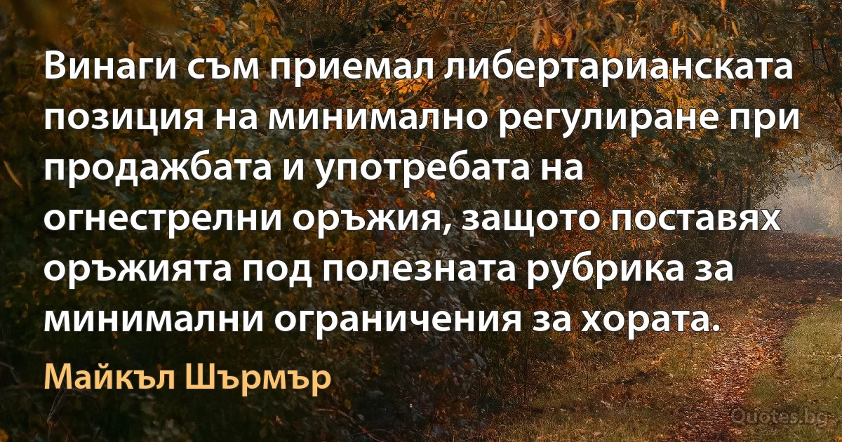 Винаги съм приемал либертарианската позиция на минимално регулиране при продажбата и употребата на огнестрелни оръжия, защото поставях оръжията под полезната рубрика за минимални ограничения за хората. (Майкъл Шърмър)