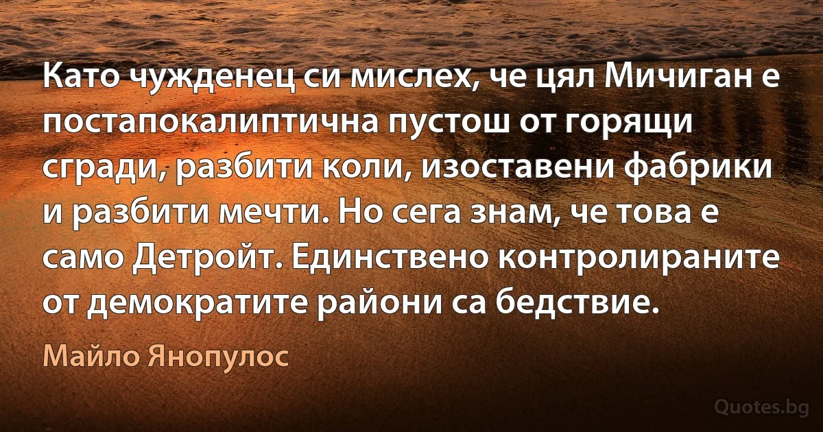 Като чужденец си мислех, че цял Мичиган е постапокалиптична пустош от горящи сгради, разбити коли, изоставени фабрики и разбити мечти. Но сега знам, че това е само Детройт. Единствено контролираните от демократите райони са бедствие. (Майло Янопулос)