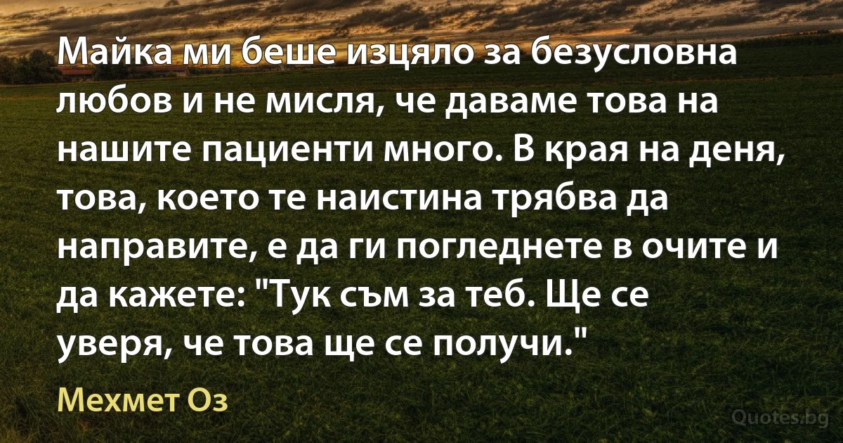 Майка ми беше изцяло за безусловна любов и не мисля, че даваме това на нашите пациенти много. В края на деня, това, което те наистина трябва да направите, е да ги погледнете в очите и да кажете: "Тук съм за теб. Ще се уверя, че това ще се получи." (Мехмет Оз)