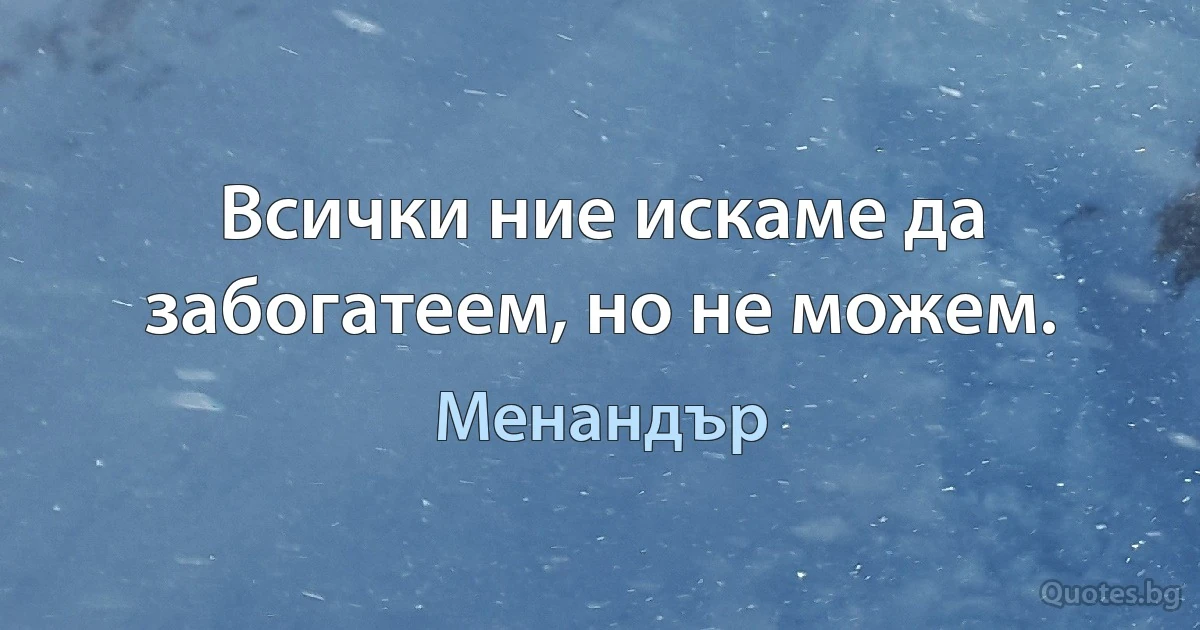 Всички ние искаме да забогатеем, но не можем. (Менандър)