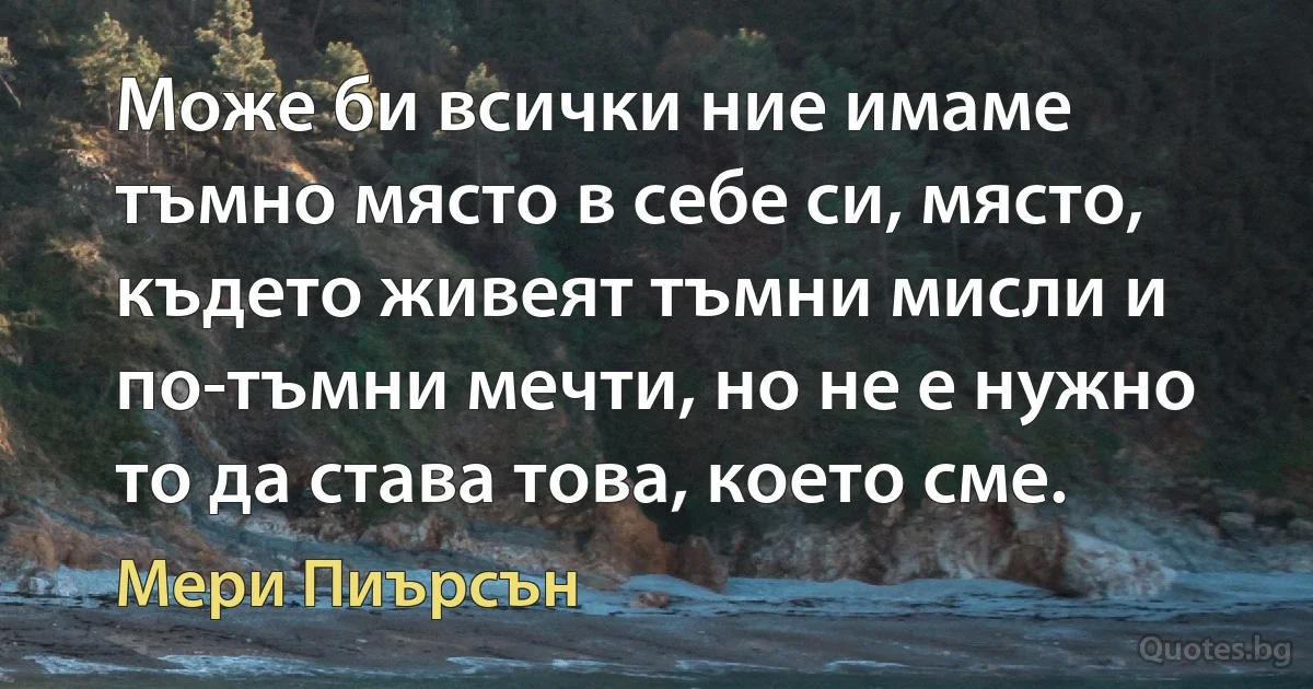 Може би всички ние имаме тъмно място в себе си, място, където живеят тъмни мисли и по-тъмни мечти, но не е нужно то да става това, което сме. (Мери Пиърсън)