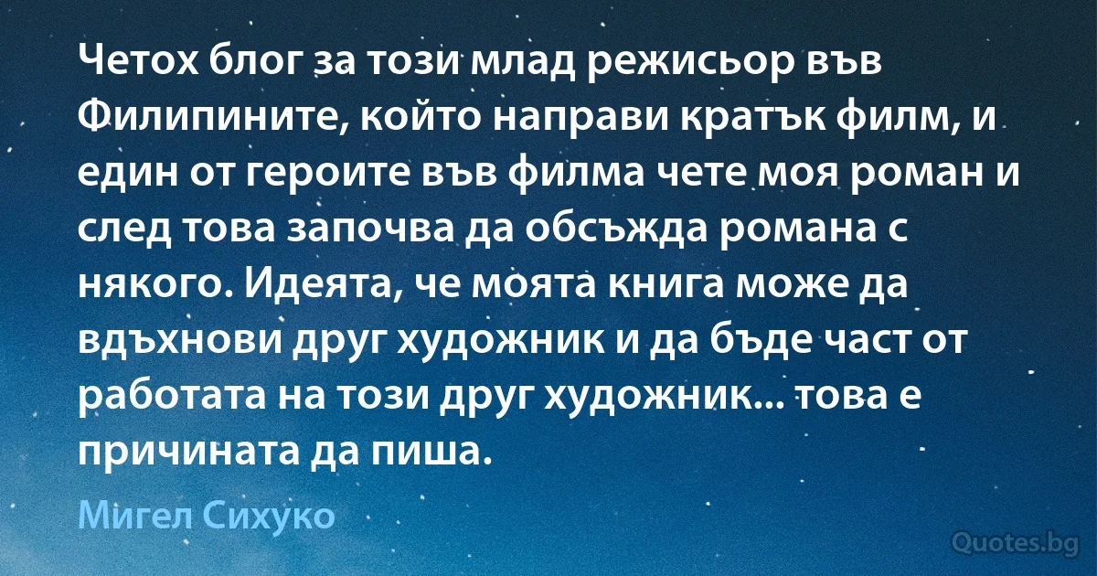 Четох блог за този млад режисьор във Филипините, който направи кратък филм, и един от героите във филма чете моя роман и след това започва да обсъжда романа с някого. Идеята, че моята книга може да вдъхнови друг художник и да бъде част от работата на този друг художник... това е причината да пиша. (Мигел Сихуко)