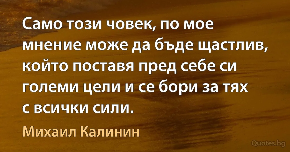 Само този човек, по мое мнение може да бъде щастлив, който поставя пред себе си големи цели и се бори за тях с всички сили. (Михаил Калинин)