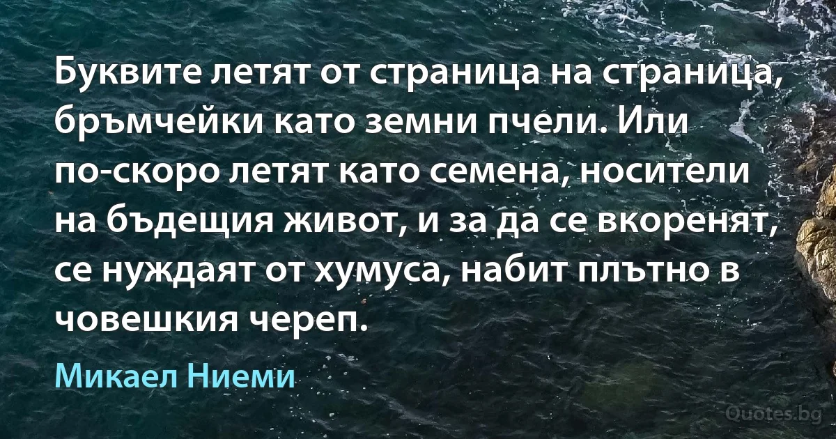 Буквите летят от страница на страница, бръмчейки като земни пчели. Или по-скоро летят като семена, носители на бъдещия живот, и за да се вкоренят, се нуждаят от хумуса, набит плътно в човешкия череп. (Микаел Ниеми)