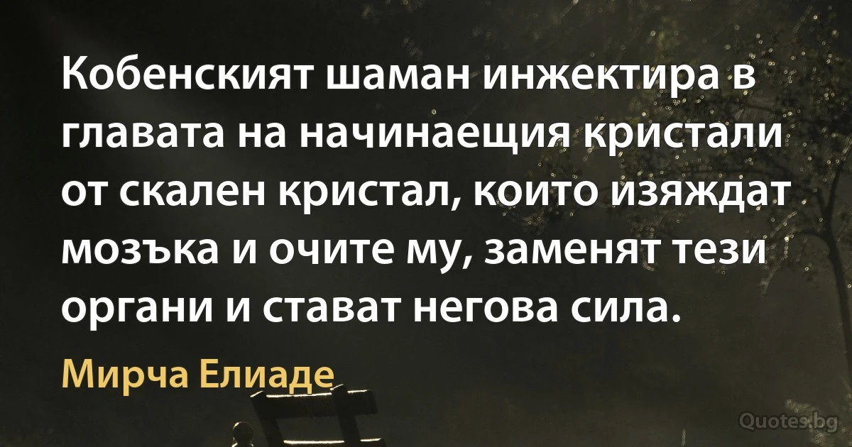 Кобенският шаман инжектира в главата на начинаещия кристали от скален кристал, които изяждат мозъка и очите му, заменят тези органи и стават негова сила. (Мирча Елиаде)