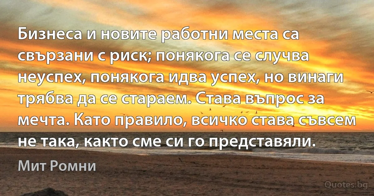 Бизнеса и новите работни места са свързани с риск; понякога се случва неуспех, понякога идва успех, но винаги трябва да се стараем. Става въпрос за мечта. Като правило, всичко става съвсем не така, както сме си го представяли. (Мит Ромни)