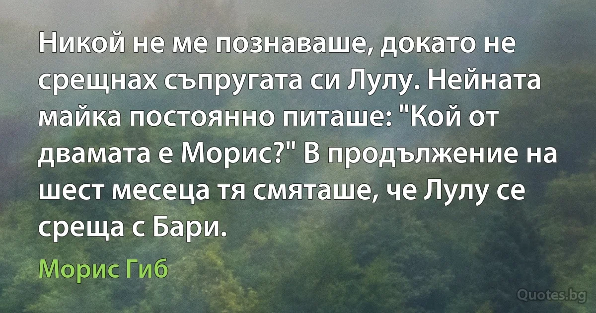 Никой не ме познаваше, докато не срещнах съпругата си Лулу. Нейната майка постоянно питаше: "Кой от двамата е Морис?" В продължение на шест месеца тя смяташе, че Лулу се среща с Бари. (Морис Гиб)