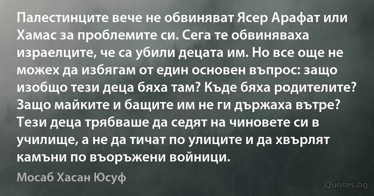 Палестинците вече не обвиняват Ясер Арафат или Хамас за проблемите си. Сега те обвиняваха израелците, че са убили децата им. Но все още не можех да избягам от един основен въпрос: защо изобщо тези деца бяха там? Къде бяха родителите? Защо майките и бащите им не ги държаха вътре? Тези деца трябваше да седят на чиновете си в училище, а не да тичат по улиците и да хвърлят камъни по въоръжени войници. (Мосаб Хасан Юсуф)