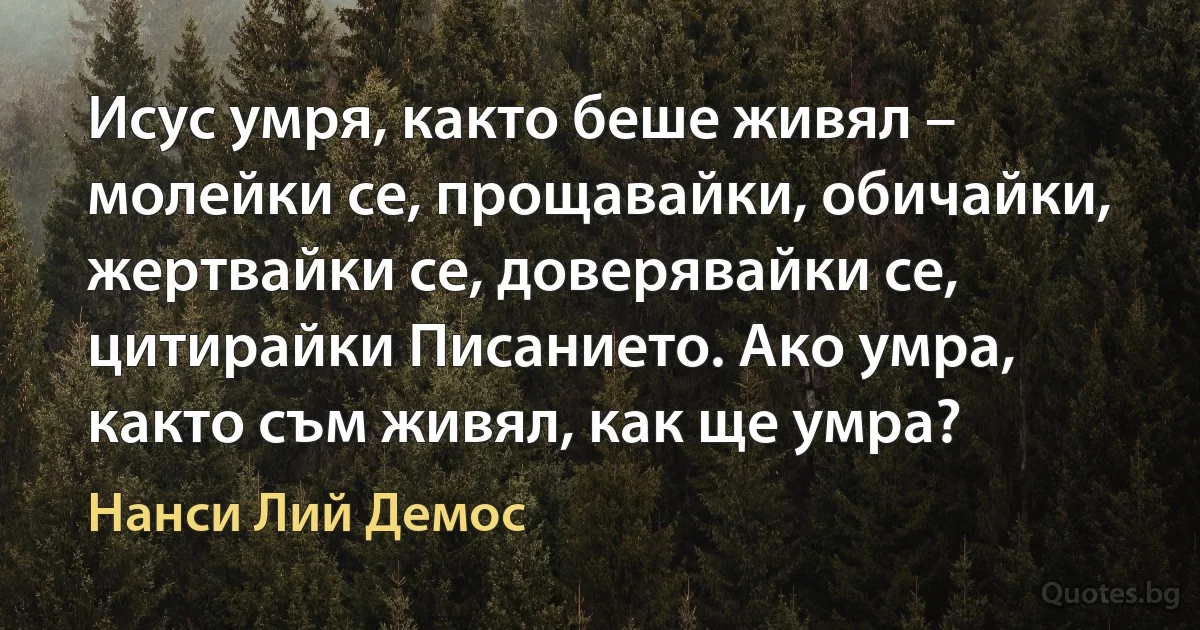 Исус умря, както беше живял – молейки се, прощавайки, обичайки, жертвайки се, доверявайки се, цитирайки Писанието. Ако умра, както съм живял, как ще умра? (Нанси Лий Демос)