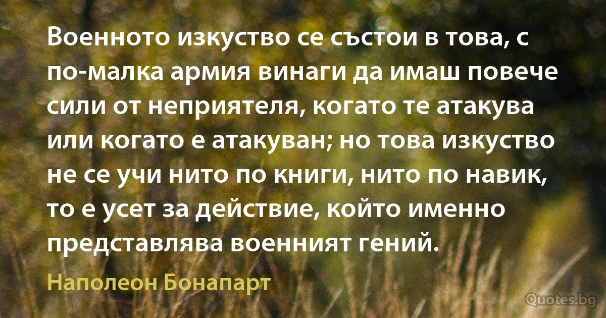 Военното изкуство се състои в това, с по-малка армия винаги да имаш повече сили от неприятеля, когато те атакува или когато е атакуван; но това изкуство не се учи нито по книги, нито по навик, то е усет за действие, който именно представлява военният гений. (Наполеон Бонапарт)