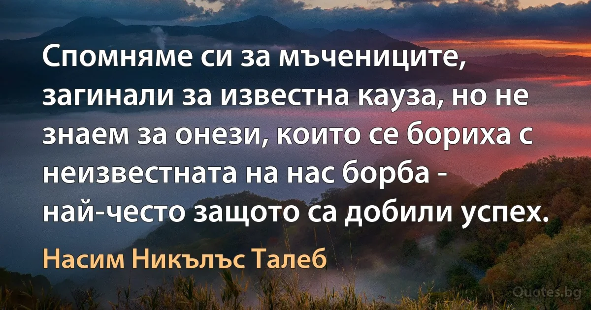 Спомняме си за мъчениците, загинали за известна кауза, но не знаем за онези, които се бориха с неизвестната на нас борба - най-често защото са добили успех. (Насим Никълъс Талеб)