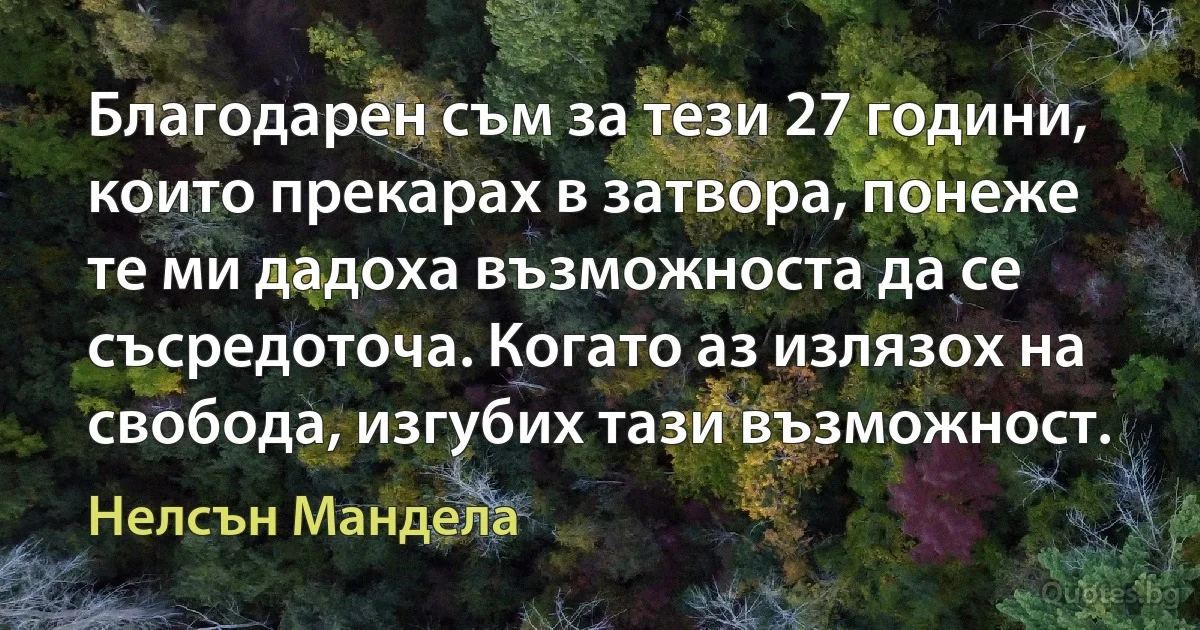 Благодарен съм за тези 27 години, които прекарах в затвора, понеже те ми дадоха възможноста да се съсредоточа. Когато аз излязох на свобода, изгубих тази възможност. (Нелсън Мандела)