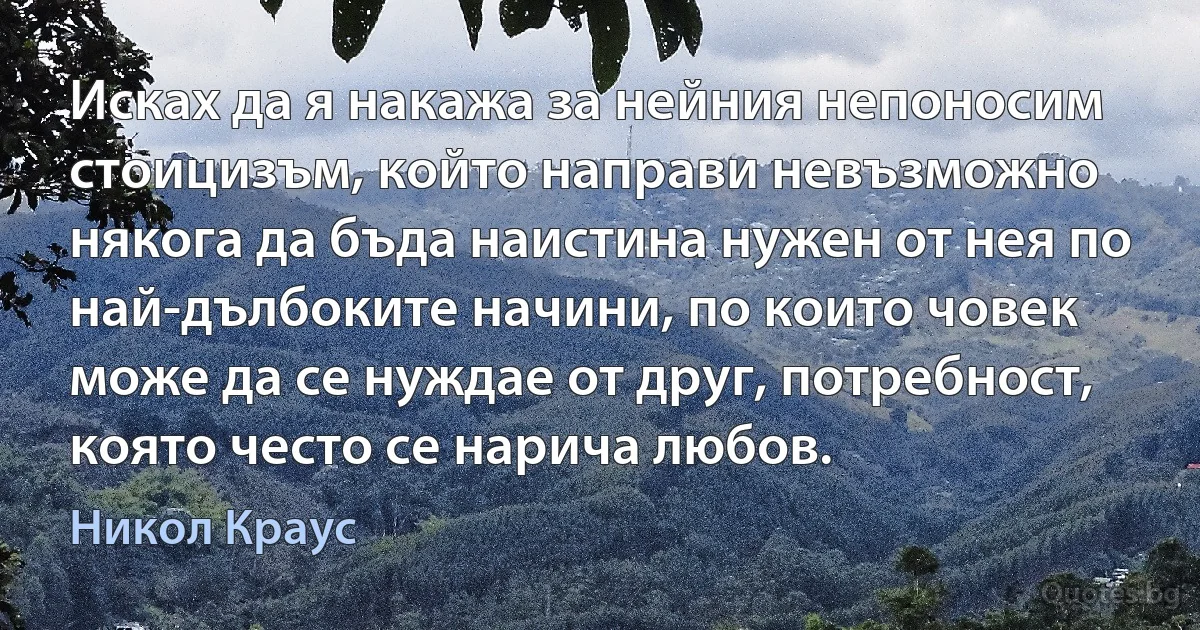 Исках да я накажа за нейния непоносим стоицизъм, който направи невъзможно някога да бъда наистина нужен от нея по най-дълбоките начини, по които човек може да се нуждае от друг, потребност, която често се нарича любов. (Никол Краус)