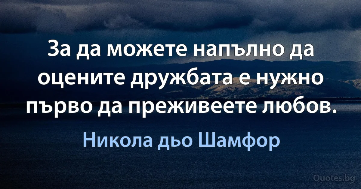 За да можете напълно да оцените дружбата е нужно първо да преживеете любов. (Никола дьо Шамфор)