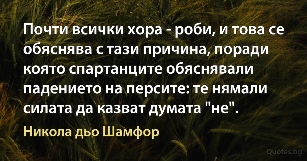 Почти всички хора - роби, и това се обяснява с тази причина, поради която спартанците обяснявали падението на персите: те нямали силата да казват думата "не". (Никола дьо Шамфор)