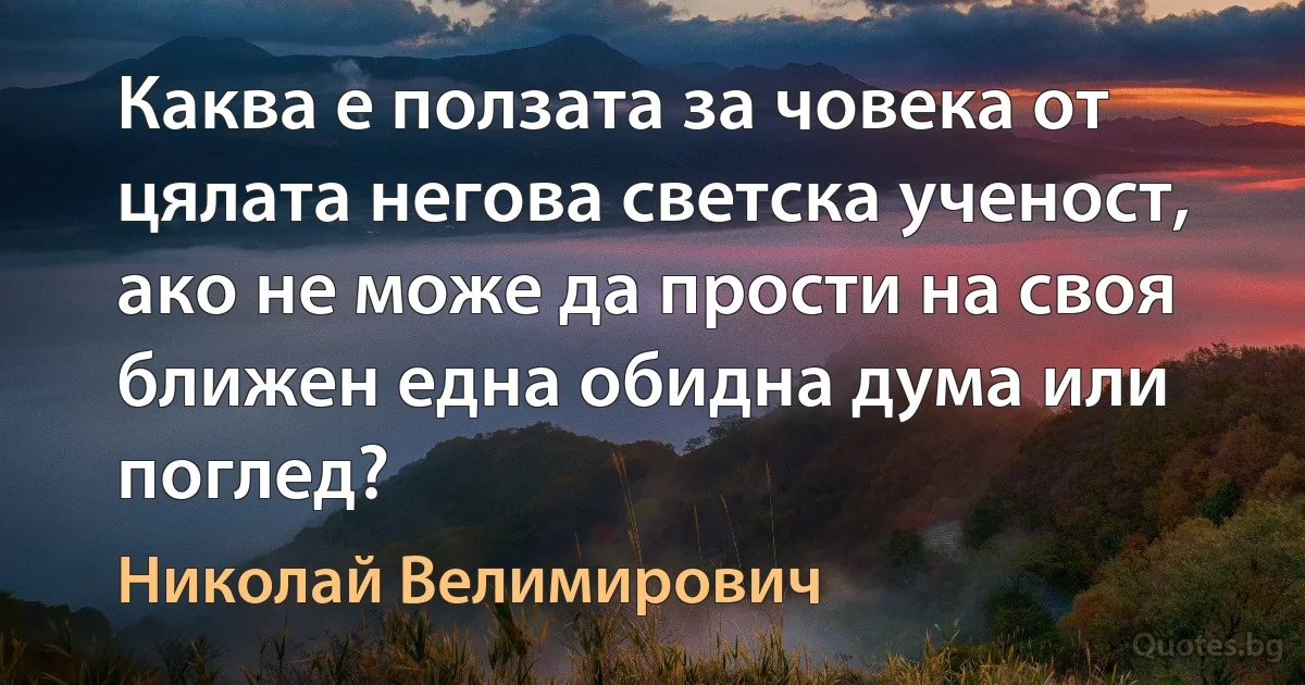 Каква е ползата за човека от цялата негова светска ученост, ако не може да прости на своя ближен една обидна дума или поглед? (Николай Велимирович)