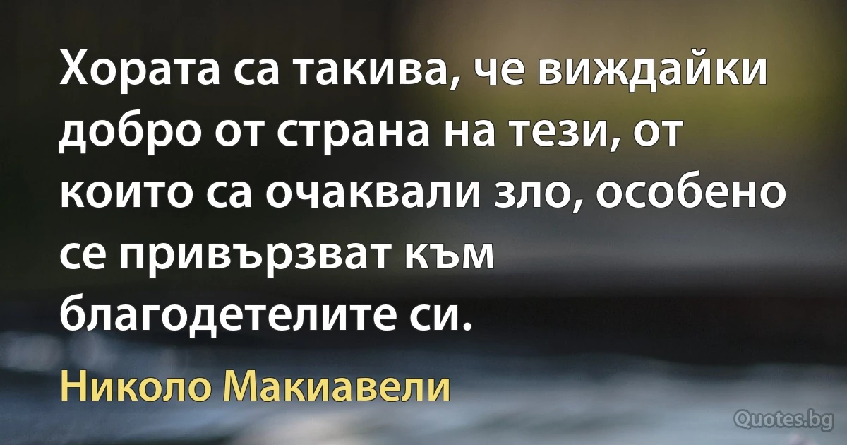 Хората са такива, че виждайки добро от страна на тези, от които са очаквали зло, особено се привързват към благодетелите си. (Николо Макиавели)