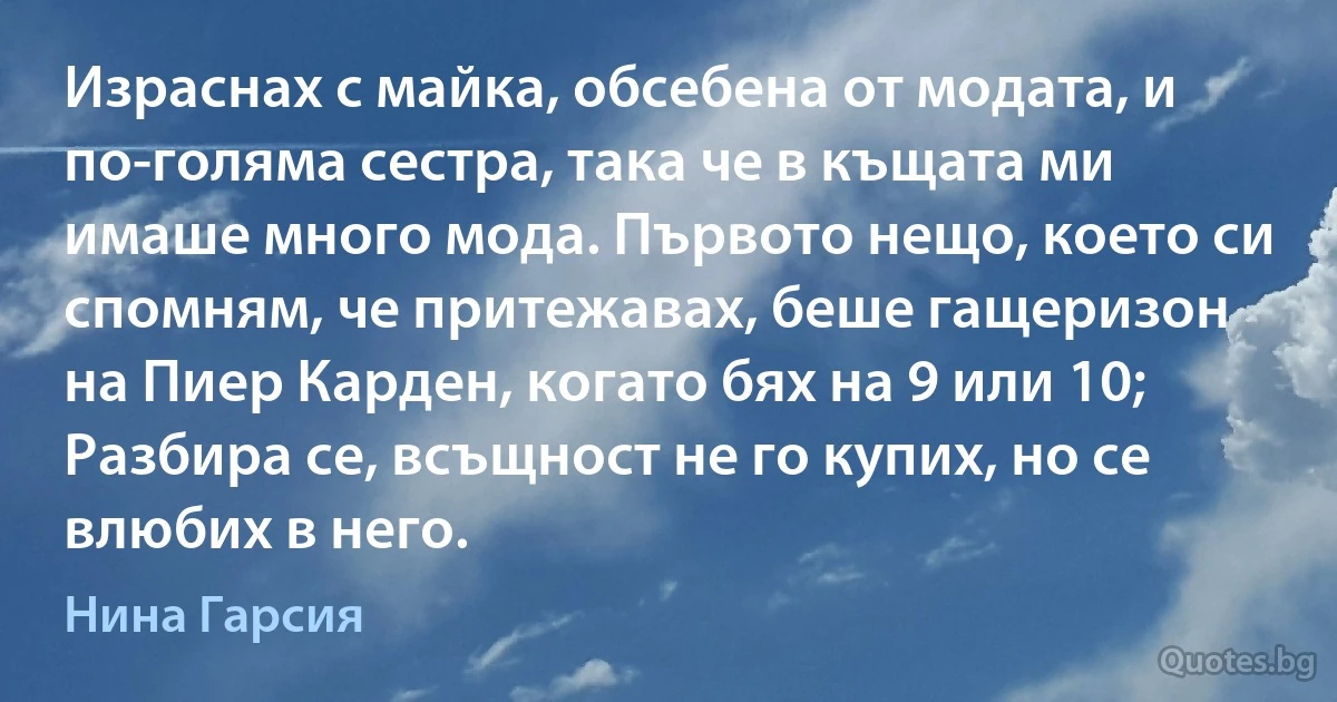 Израснах с майка, обсебена от модата, и по-голяма сестра, така че в къщата ми имаше много мода. Първото нещо, което си спомням, че притежавах, беше гащеризон на Пиер Карден, когато бях на 9 или 10; Разбира се, всъщност не го купих, но се влюбих в него. (Нина Гарсия)