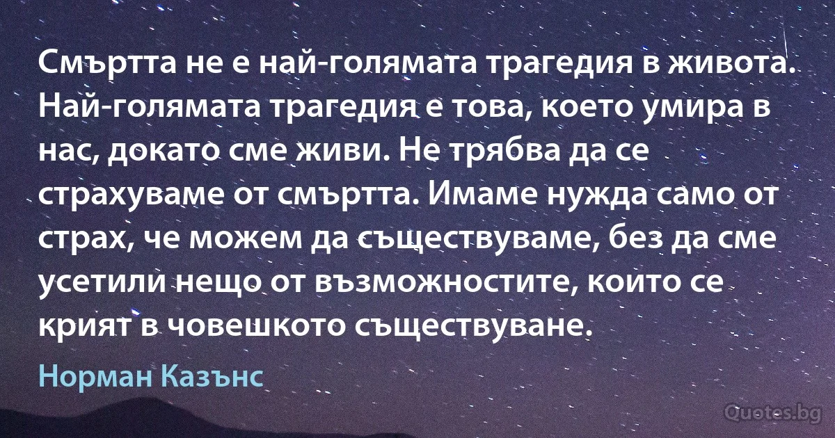 Смъртта не е най-голямата трагедия в живота. Най-голямата трагедия е това, което умира в нас, докато сме живи. Не трябва да се страхуваме от смъртта. Имаме нужда само от страх, че можем да съществуваме, без да сме усетили нещо от възможностите, които се крият в човешкото съществуване. (Норман Казънс)