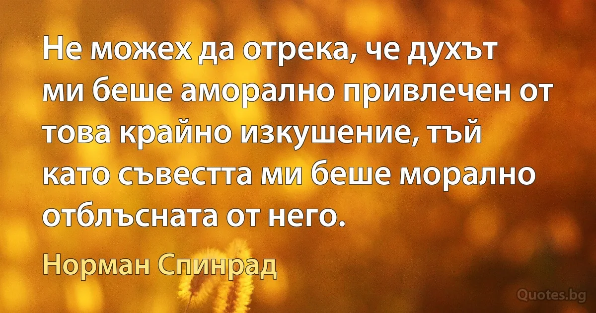 Не можех да отрека, че духът ми беше аморално привлечен от това крайно изкушение, тъй като съвестта ми беше морално отблъсната от него. (Норман Спинрад)