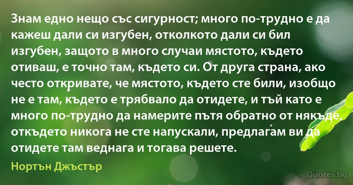 Знам едно нещо със сигурност; много по-трудно е да кажеш дали си изгубен, отколкото дали си бил изгубен, защото в много случаи мястото, където отиваш, е точно там, където си. От друга страна, ако често откривате, че мястото, където сте били, изобщо не е там, където е трябвало да отидете, и тъй като е много по-трудно да намерите пътя обратно от някъде, откъдето никога не сте напускали, предлагам ви да отидете там веднага и тогава решете. (Нортън Джъстър)