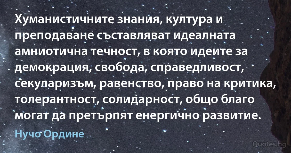 Хуманистичните знания, култура и преподаване съставляват идеалната амниотична течност, в която идеите за демокрация, свобода, справедливост, секуларизъм, равенство, право на критика, толерантност, солидарност, общо благо могат да претърпят енергично развитие. (Нучо Ордине)