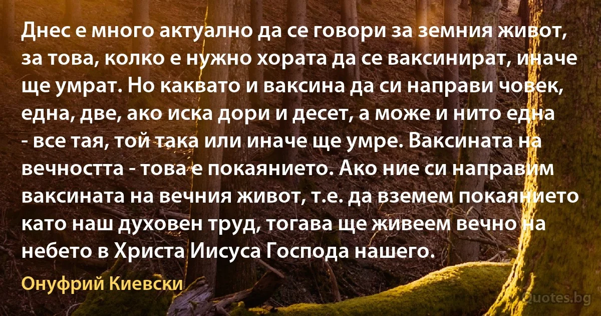 Днес е много актуално да се говори за земния живот, за това, колко е нужно хората да се ваксинират, иначе ще умрат. Но каквато и ваксина да си направи човек, една, две, ако иска дори и десет, а може и нито една - все тая, той така или иначе ще умре. Ваксината на вечността - това е покаянието. Ако ние си направим ваксината на вечния живот, т.е. да вземем покаянието като наш духовен труд, тогава ще живеем вечно на небето в Христа Иисуса Господа нашего. (Онуфрий Киевски)