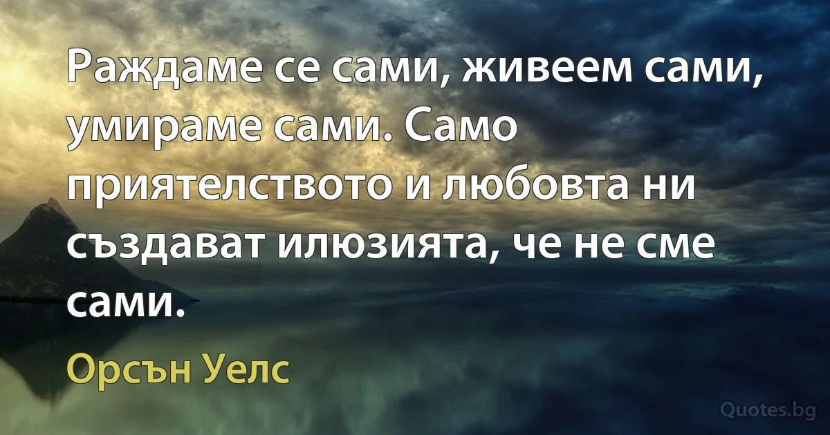 Раждаме се сами, живеем сами, умираме сами. Само приятелството и любовта ни създават илюзията, че не сме сами. (Орсън Уелс)