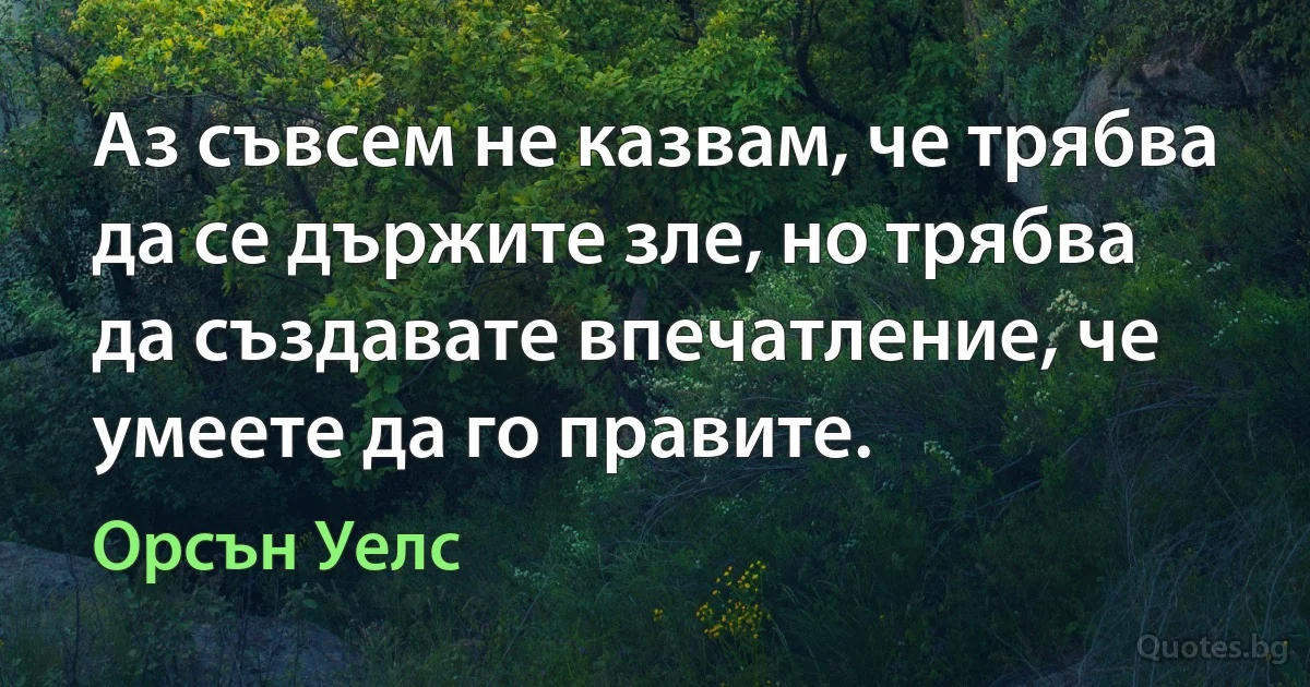 Аз съвсем не казвам, че трябва да се държите зле, но трябва да създавате впечатление, че умеете да го правите. (Орсън Уелс)