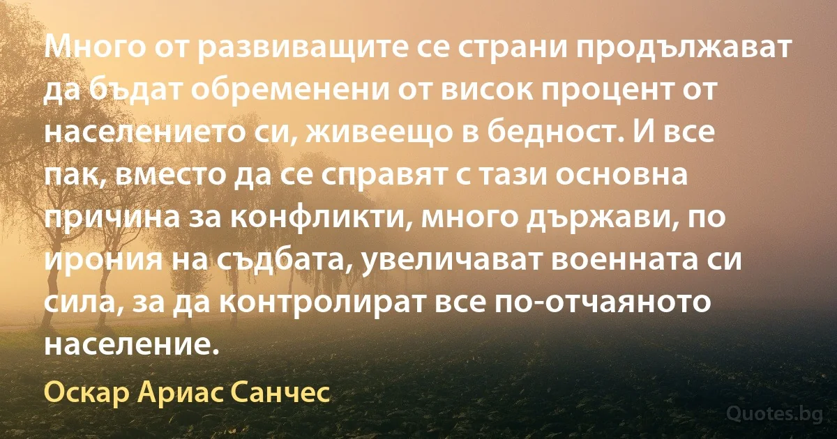 Много от развиващите се страни продължават да бъдат обременени от висок процент от населението си, живеещо в бедност. И все пак, вместо да се справят с тази основна причина за конфликти, много държави, по ирония на съдбата, увеличават военната си сила, за да контролират все по-отчаяното население. (Оскар Ариас Санчес)