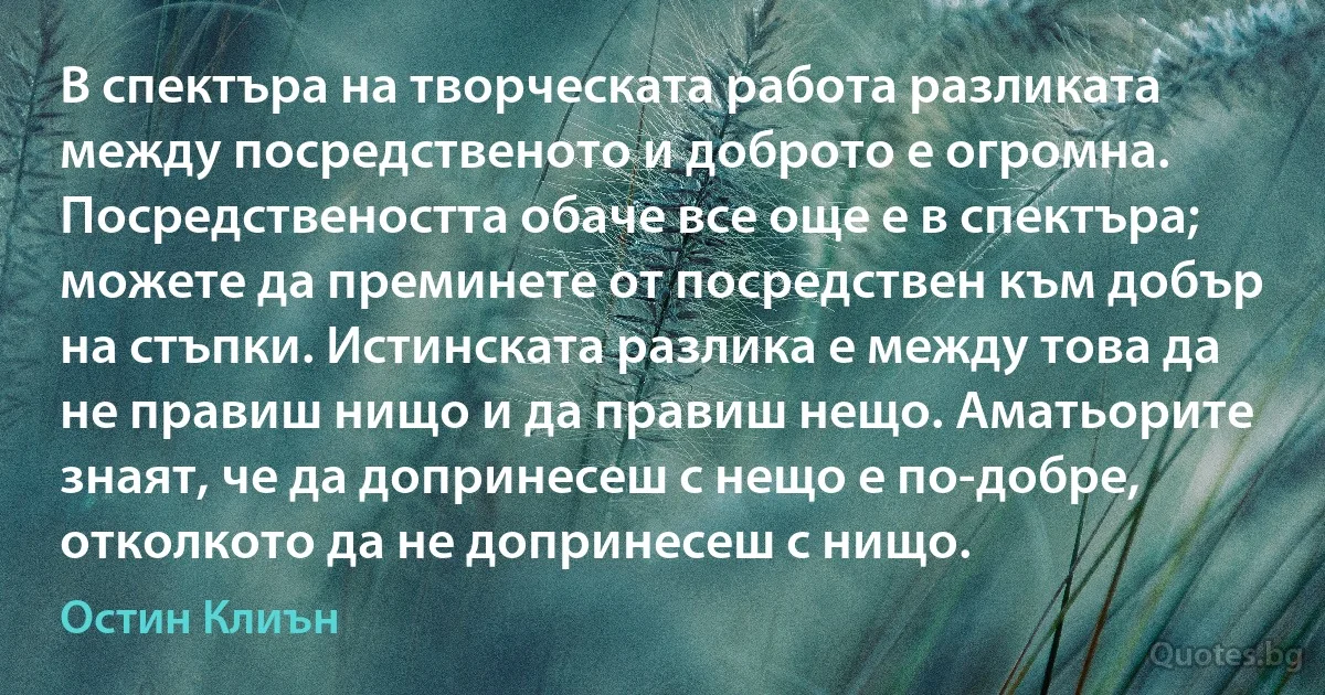 В спектъра на творческата работа разликата между посредственото и доброто е огромна. Посредствеността обаче все още е в спектъра; можете да преминете от посредствен към добър на стъпки. Истинската разлика е между това да не правиш нищо и да правиш нещо. Аматьорите знаят, че да допринесеш с нещо е по-добре, отколкото да не допринесеш с нищо. (Остин Клиън)