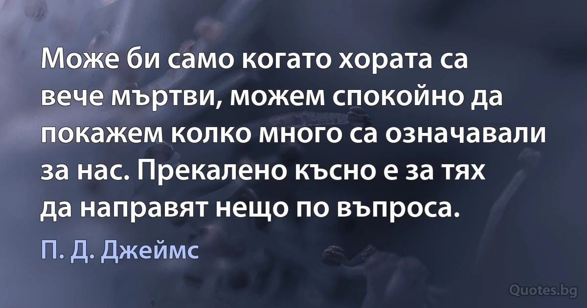 Може би само когато хората са вече мъртви, можем спокойно да покажем колко много са означавали за нас. Прекалено късно е за тях да направят нещо по въпроса. (П. Д. Джеймс)