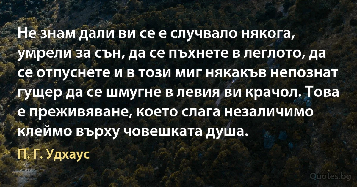 Не знам дали ви се е случвало някога, умрели за сън, да се пъхнете в леглото, да се отпуснете и в този миг някакъв непознат гущер да се шмугне в левия ви крачол. Това е преживяване, което слага незаличимо клеймо върху човешката душа. (П. Г. Удхаус)