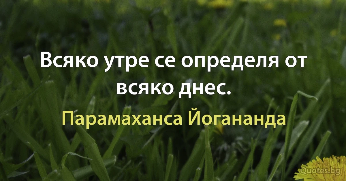 Всяко утре се определя от всяко днес. (Парамаханса Йогананда)