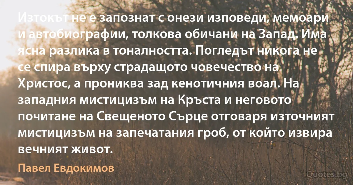 Изтокът не е запознат с онези изповеди, мемоари и автобиографии, толкова обичани на Запад. Има ясна разлика в тоналността. Погледът никога не се спира върху страдащото човечество на Христос, а прониква зад кенотичния воал. На западния мистицизъм на Кръста и неговото почитане на Свещеното Сърце отговаря източният мистицизъм на запечатания гроб, от който извира вечният живот. (Павел Евдокимов)