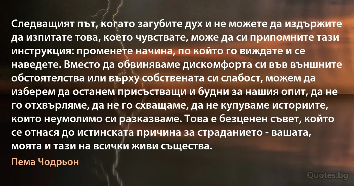 Следващият път, когато загубите дух и не можете да издържите да изпитате това, което чувствате, може да си припомните тази инструкция: променете начина, по който го виждате и се наведете. Вместо да обвиняваме дискомфорта си във външните обстоятелства или върху собствената си слабост, можем да изберем да останем присъстващи и будни за нашия опит, да не го отхвърляме, да не го схващаме, да не купуваме историите, които неумолимо си разказваме. Това е безценен съвет, който се отнася до истинската причина за страданието - вашата, моята и тази на всички живи същества. (Пема Чодрьон)