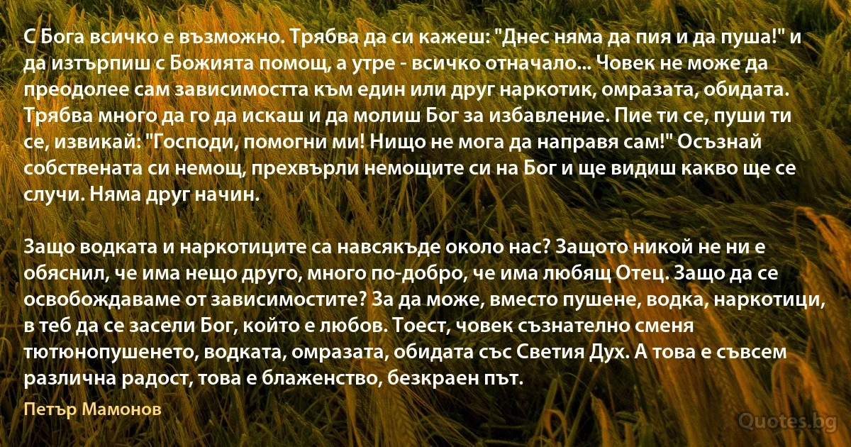 С Бога всичко е възможно. Трябва да си кажеш: "Днес няма да пия и да пуша!" и да изтърпиш с Божията помощ, а утре - всичко отначало... Човек не може да преодолее сам зависимостта към един или друг наркотик, омразата, обидата. Трябва много да го да искаш и да молиш Бог за избавление. Пие ти се, пуши ти се, извикай: "Господи, помогни ми! Нищо не мога да направя сам!" Осъзнай собствената си немощ, прехвърли немощите си на Бог и ще видиш какво ще се случи. Няма друг начин. 

Защо водката и наркотиците са навсякъде около нас? Защото никой не ни е обяснил, че има нещо друго, много по-добро, че има любящ Отец. Защо да се освобождаваме от зависимостите? За да може, вместо пушене, водка, наркотици, в теб да се засели Бог, който е любов. Тоест, човек съзнателно сменя тютюнопушенето, водката, омразата, обидата със Светия Дух. А това е съвсем различна радост, това е блаженство, безкраен път. (Петър Мамонов)