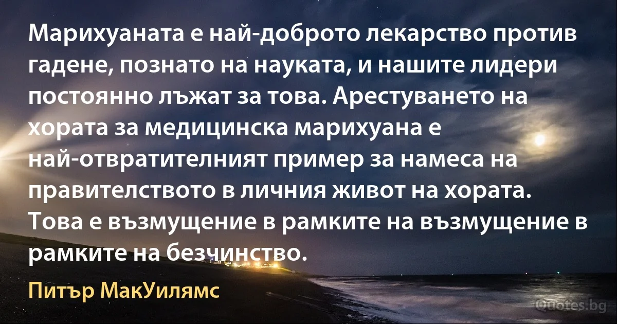 Марихуаната е най-доброто лекарство против гадене, познато на науката, и нашите лидери постоянно лъжат за това. Арестуването на хората за медицинска марихуана е най-отвратителният пример за намеса на правителството в личния живот на хората. Това е възмущение в рамките на възмущение в рамките на безчинство. (Питър МакУилямс)