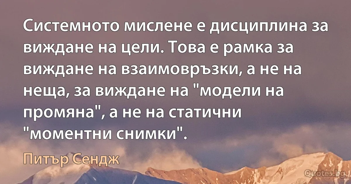 Системното мислене е дисциплина за виждане на цели. Това е рамка за виждане на взаимовръзки, а не на неща, за виждане на "модели на промяна", а не на статични "моментни снимки". (Питър Сендж)