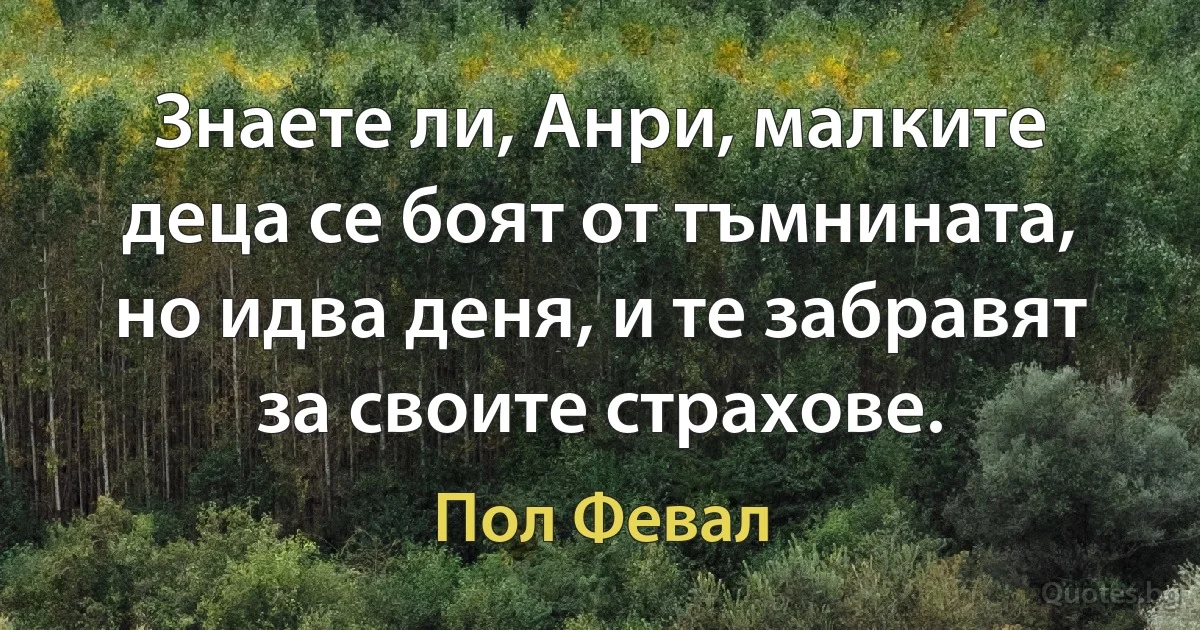 Знаете ли, Анри, малките деца се боят от тъмнината, но идва деня, и те забравят за своите страхове. (Пол Февал)