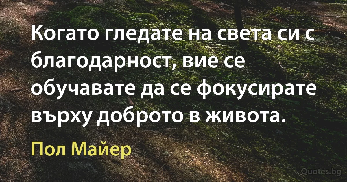 Когато гледате на света си с благодарност, вие се обучавате да се фокусирате върху доброто в живота. (Пол Майер)